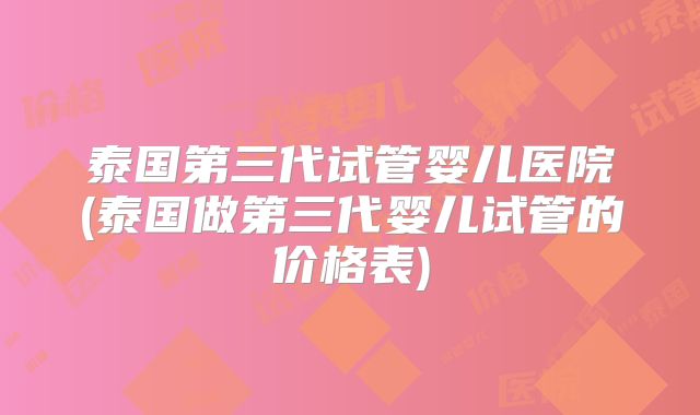 泰国第三代试管婴儿医院(泰国做第三代婴儿试管的价格表)