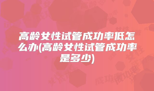 高龄女性试管成功率低怎么办(高龄女性试管成功率是多少)
