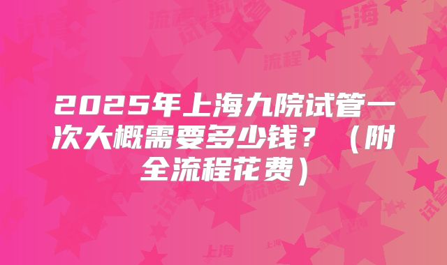 2025年上海九院试管一次大概需要多少钱?(附全流程花费)