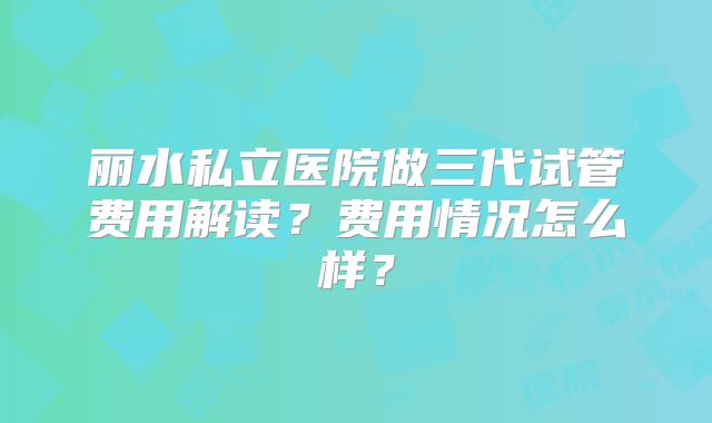 丽水私立医院做三代试管费用解读?费用情况怎么样?