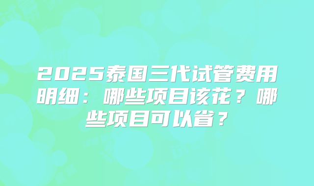 2025泰国三代试管费用明细：哪些项目该花？哪些项目可以省？