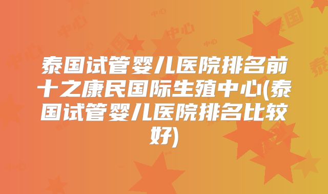泰国试管婴儿医院排名前十之康民国际生殖中心(泰国试管婴儿医院排名比较好)