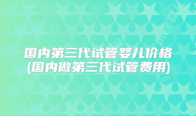 国内第三代试管婴儿价格(国内做第三代试管费用)