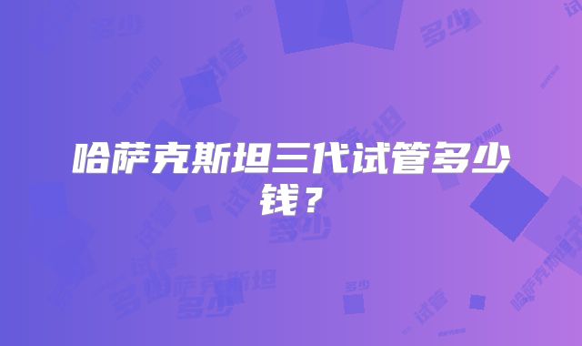 哈萨克斯坦三代试管多少钱？