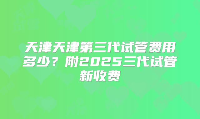 天津天津第三代试管费用多少？附2025三代试管新收费