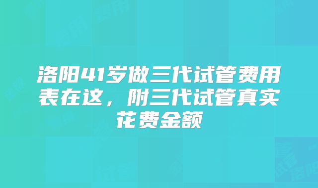 洛阳41岁做三代试管费用表在这,附三代试管真实花费金额