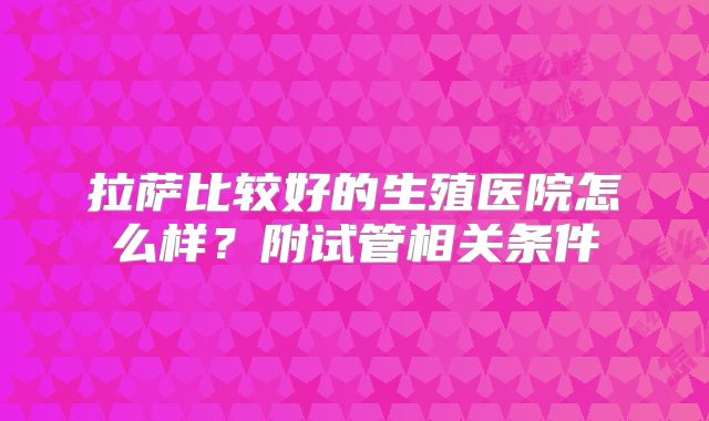 拉萨比较好的生殖医院怎么样？附试管相关条件