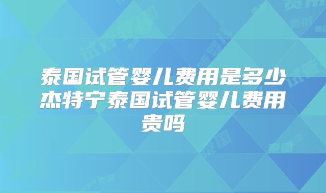 泰国试管婴儿费用是多少杰特宁泰国试管婴儿费用贵吗