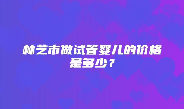 林芝市做试管婴儿的价格是多少？