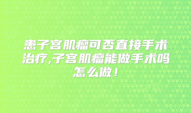 患子宫肌瘤可否直接手术治疗,子宫肌瘤能做手术吗怎么做！