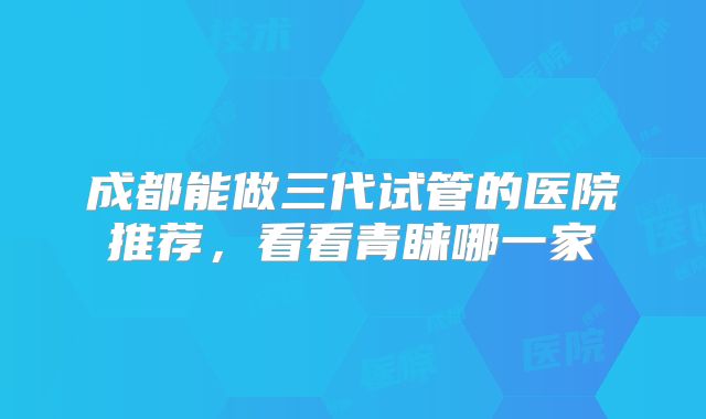 成都能做三代试管的医院推荐,看看青睐哪一家