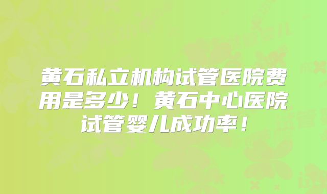 黄石私立机构试管医院费用是多少！黄石中心医院试管婴儿成功率！