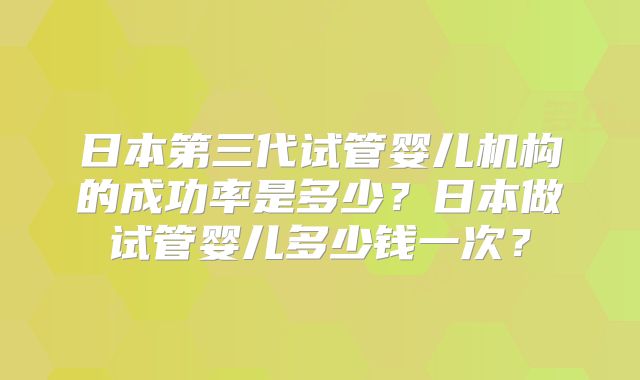 日本第三代试管婴儿机构的成功率是多少？日本做试管婴儿多少钱一次？