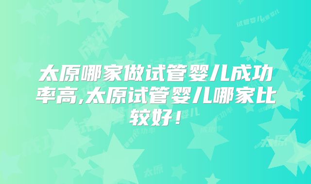 太原哪家做试管婴儿成功率高,太原试管婴儿哪家比较好！