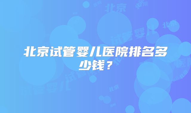 北京试管婴儿医院排名多少钱？