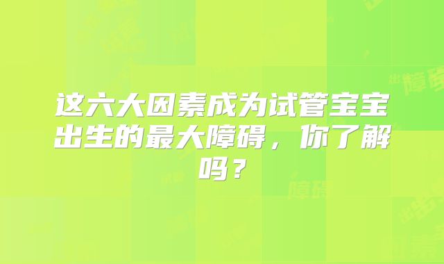这六大因素成为试管宝宝出生的最大障碍，你了解吗？