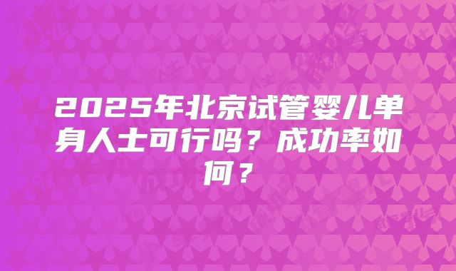 2025年北京试管婴儿单身人士可行吗?成功率如何?