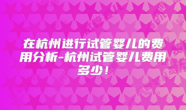 在杭州进行试管婴儿的费用分析-杭州试管婴儿费用多少！