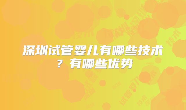 深圳试管婴儿有哪些技术?有哪些优势