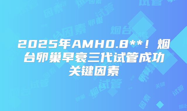 2025年AMH0.8**！烟台卵巢早衰三代试管成功关键因素