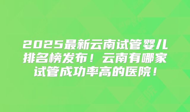 2025最新云南试管婴儿排名榜发布！云南有哪家试管成功率高的医院！