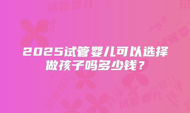 2025试管婴儿可以选择做孩子吗多少钱？