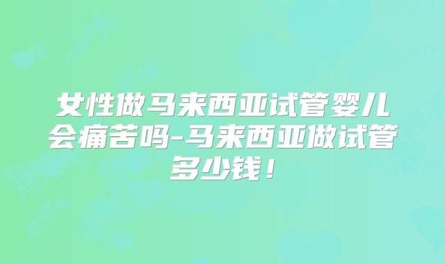 女性做马来西亚试管婴儿会痛苦吗-马来西亚做试管多少钱！