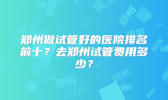 郑州做试管好的医院排名前十?去郑州试管费用多少?
