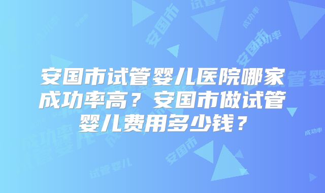 安国市试管婴儿医院哪家成功率高？安国市做试管婴儿费用多少钱？