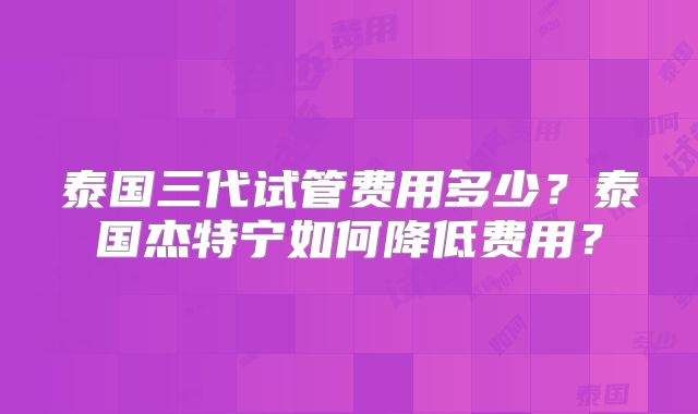 泰国三代试管费用多少？泰国杰特宁如何降低费用？