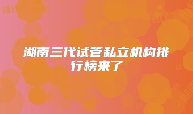 湖南三代试管私立机构排行榜来了