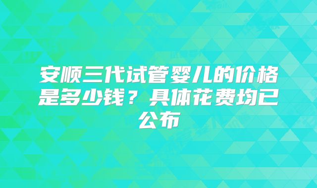 安顺三代试管婴儿的价格是多少钱?具体花费均已公布