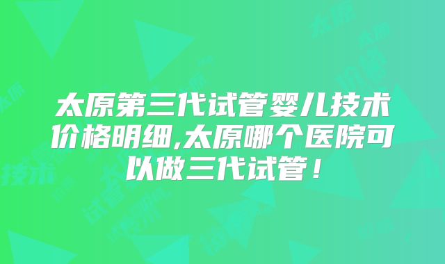 太原第三代试管婴儿技术价格明细,太原哪个医院可以做三代试管!