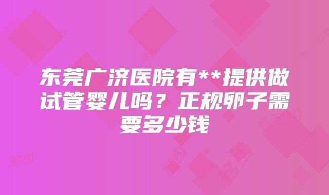 东莞广济医院有**提供做试管婴儿吗?正规卵子需要多少钱
