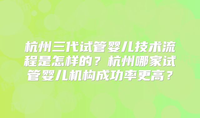 杭州三代试管婴儿技术流程是怎样的？杭州哪家试管婴儿机构成功率更高？