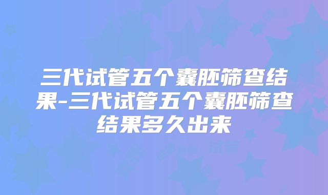 三代试管五个囊胚筛查结果-三代试管五个囊胚筛查结果多久出来