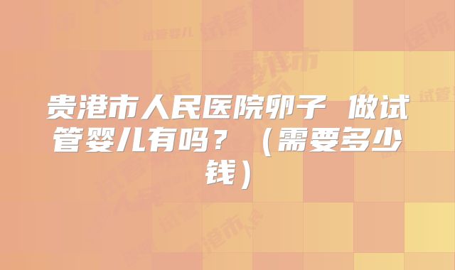 贵港市人民医院卵子 做试管婴儿有吗?(需要多少钱)
