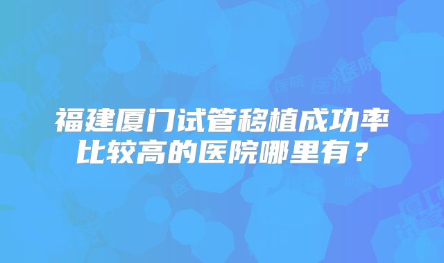 福建厦门试管移植成功率比较高的医院哪里有?