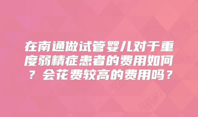在南通做试管婴儿对于重度弱精症患者的费用如何？会花费较高的费用吗？