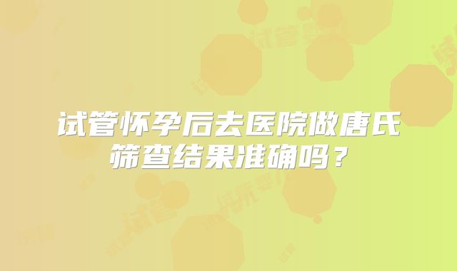 试管怀孕后去医院做唐氏筛查结果准确吗？