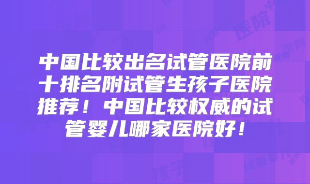 中国比较出名试管医院前十排名附试管生孩子医院推荐！中国比较权威的试管婴儿哪家医院好！