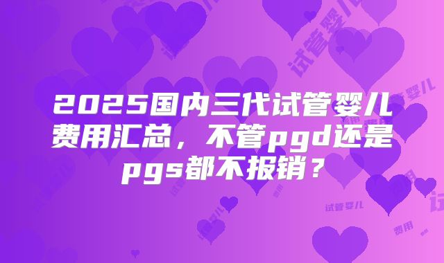 2025国内三代试管婴儿费用汇总，不管pgd还是pgs都不报销？