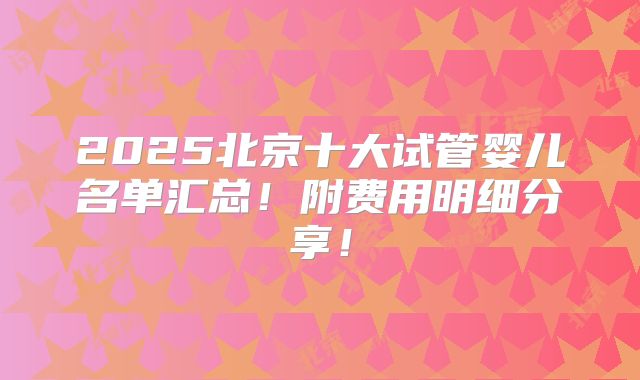 2025北京十大试管婴儿名单汇总!附费用明细分享!
