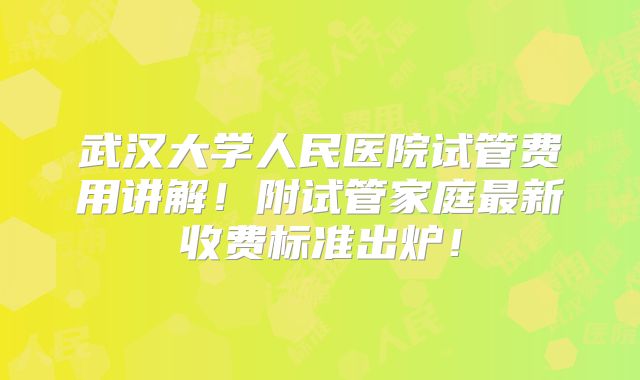 武汉大学人民医院试管费用讲解！附试管家庭最新收费标准出炉！