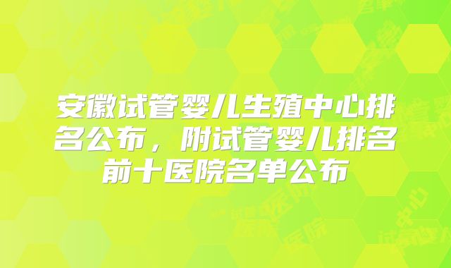 安徽试管婴儿生殖中心排名公布,附试管婴儿排名前十医院名单公布