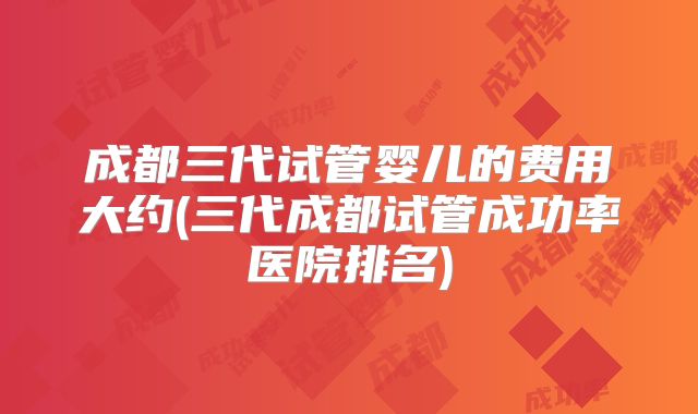 成都三代试管婴儿的费用大约(三代成都试管成功率医院排名)