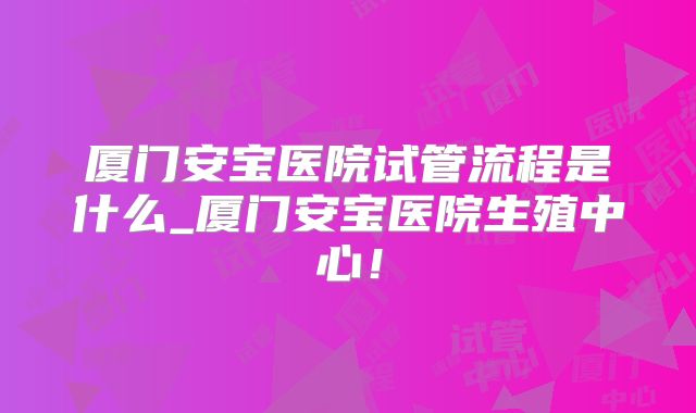 厦门安宝医院试管流程是什么_厦门安宝医院生殖中心！