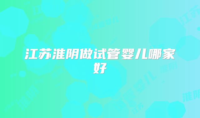 江苏淮阴做试管婴儿哪家好