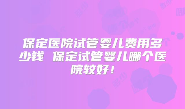 保定医院试管婴儿费用多少钱 保定试管婴儿哪个医院较好！