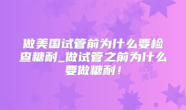 做美国试管前为什么要检查糖耐_做试管之前为什么要做糖耐！